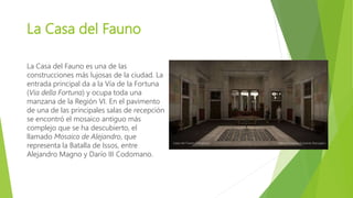 La Casa del Fauno
La Casa del Fauno es una de las
construcciones más lujosas de la ciudad. La
entrada principal da a la Vía de la Fortuna
(Via della Fortuna) y ocupa toda una
manzana de la Región VI. En el pavimento
de una de las principales salas de recepción
se encontró el mosaico antiguo más
complejo que se ha descubierto, el
llamado Mosaico de Alejandro, que
representa la Batalla de Issos, entre
Alejandro Magno y Darío III Codomano.
 