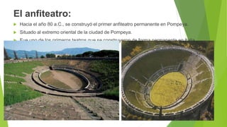 El anfiteatro:
 Hacia el año 80 a.C., se construyó el primer anfiteatro permanente en Pompeya.
 Situado al extremo oriental de la ciudad de Pompeya.
 Fue uno de los primeros teatros que se construyeron de forma permanente en Italia.
 
