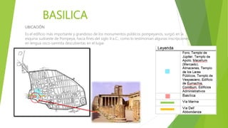BASILICA
UBICACIÓN
Es el edificio más importante y grandioso de los monumentos públicos pompeyanos, surgió en la
esquina sudoeste de Pompeya, hacia fines del siglo II a.C., como lo testimonian algunas inscripciones
en lengua osco-samnita descubiertas en el lugar.
 