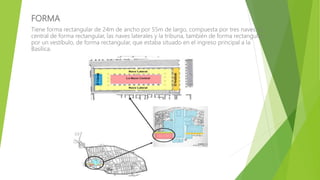 FORMA
Tiene forma rectangular de 24m de ancho por 55m de largo, compuesta por tres naves: la
central de forma rectangular, las naves laterales y la tribuna, también de forma rectangular;
por un vestíbulo, de forma rectangular, que estaba situado en el ingreso principal a la
Basílica.
 