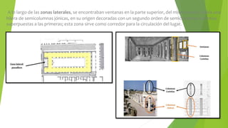 A lo largo de las zonas laterales, se encontraban ventanas en la parte superior, del mismo modo, había una
hilera de semicolumnas jónicas, en su origen decoradas con un segundo orden de semicolumnas corintias
superpuestas a las primeras; esta zona sirve como corredor para la circulación del lugar.
 