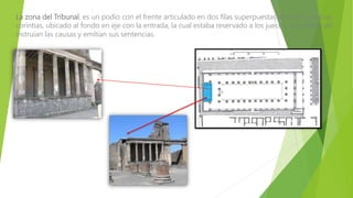 La zona del Tribunal, es un podio con el frente articulado en dos filas superpuestas de seis columnas
corintias, ubicado al fondo en eje con la entrada, la cual estaba reservado a los jueces, que desde allí
instruían las causas y emitían sus sentencias.
 