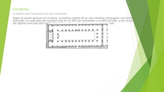 VOLUMETRIA
La basílica está compuesta por dos volúmenes:
Según se puede apreciar en el plano, la basílica consta de un solo volumen rectangular con techo
inclinado, en cada lado del volumen está en un 20% con ventanales y un 80% cerrado, y por la parte
del ingreso principal solo consta de columnas las cuales darían ingreso al vestíbulo
 