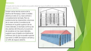 FACHADAS
A través de la vista en planta se puede observar que el edificio no contaba con muchos
espacios abiertos.
Existen varias teorías acerca de la
basílica de Pompeya, sobre si estaba
abierta al cielo en su nave central o
completamente techada. Pero la
existencia de las imponentes columnas
de la nave central, la evidencia de
ventanas en la parte superior de las
naves laterales, la fachada continua de
dos plantas del tribunal y la ausencia
de escaleras en las naves laterales,
sugieren que el tejado era totalmente
continuo; por lo que se puede suponer
que tiene un 80% de espacio cerrado y
un 20% de espacio abierto.
 