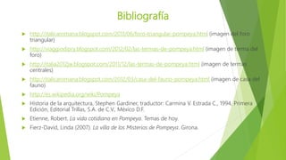 Bibliografía
 http://italicaromana.blogspot.com/2011/06/foro-triangular-pompeya.html (imagen del foro
triangular)
 http://viaggiodipry.blogspot.com/2012/02/las-termas-de-pompeya.html (imagen de terma del
foro)
 http://italia2012jw.blogspot.com/2011/12/las-termas-de-pompeya.html (imagen de termas
centrales)
 http://italicaromana.blogspot.com/2012/03/casa-del-fauno-pompeya.html (imagen de casa del
fauno)
 http://es.wikipedia.org/wiki/Pompeya
 Historia de la arquitectura, Stephen Gardiner, traductor: Carmina V. Estrada C., 1994, Primera
Edición, Editorial Trillas, S.A. de C.V., México D.F.
 Etienne, Robert. La vida cotidiana en Pompeya. Temas de hoy.
 Fierz-David, Linda (2007). La villa de los Misterios de Pompeya. Girona.
 