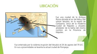 UBICACIÓN
Fue una ciudad de la Antigua
Roma ubicada al sur de Italia y del
volcán Vesubio, en la región de
Campania, cerca de la moderna
ciudad de Nápoles y situados
alrededor de la bahía del mismo
nombre en la Provincia de
Nápoles.
Fue enterrada por la violenta erupción del Vesubio el 24 de agosto del 79 d.C.
En sus a proximidades se levanta la actual ciudad de Pompeya.
 