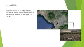  INMEDIATO:
Fue una ciudad de la antigua Roma,
situada al sur del volcán de Vesubio, en
la bahía de Nápoles, a orillas del río
Sarno.
 