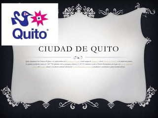 CIUDAD DE QUITO
Quito, oficialmente San Francisco de Quito, es la capital política de la República de Ecuador, la más antigua de Sudamérica y de la Provincia de Pichincha , es la ciudad más grande y
la segunda en población; cuenta con 1 607 734 habitantes (solo en parroquias urbanas) y 2 239 191 habitantes en todo el Distrito Metropolitano, por lo que es la segunda ciudad más
poblada del Ecuador. Además es la cabecera cantonal o distrital del Distrito Metropolitano de Quito y actualmente es considerada la capital económica del país.
 