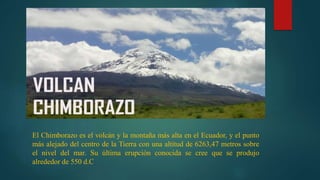 El Chimborazo es el volcán y la montaña más alta en el Ecuador, y el punto
más alejado del centro de la Tierra​ con una altitud de 6263,47 metros​ sobre
el nivel del mar. Su última erupción conocida se cree que se produjo
alrededor de 550 d.C
 
