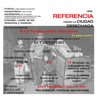 UNA  REFERENCIA HACIA LA  CIUDAD DESECHADA ¿Cuál es el problema? R.S.D Residuos sólidos domiciliarios Un gasto excesivo En la ciudad se reconoce un solo  agente  siempre activo EL CARTONERO INDEPENDIENTE STRESU MUNICIPAL recolectores Mas de  260 130 74  Sindicato  de trabajadores de residuos sólidos urbanos _  recuperan y generan  recursos _ trabajan en  beneficio  de la ciudad _  reducen el volumen  de basura para acopio INGRESO RECICLAJE CARTONEROS 264,8 toneladas = $21.184.000.- Recopilación mensual aproximada  Problema:  parte desde el punto del  consumismo  y de no tener  consciencia  por el impacto medioambiental que se va a producir. Por esta causa se gasta mucho dinero en mover,  trasladar, cuidar de los desechos y residuos. 