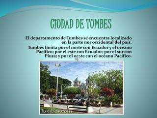 El departamento de Tumbes se encuentra localizado
en la parte nor occidental del país.
Tumbes limita por el norte con Ecuador y el océano
Pacífico; por el este con Ecuador; por el sur con
Piura; y por el oeste con el océano Pacífico.
 