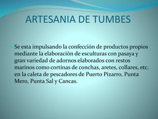 ARTESANIA DE TUMBES
 Se esta impulsando la confección de productos propios
mediante la elaboración de esculturas con pasaya y
gran variedad de adornos elaborados con restos
marinos como cortinas de conchas, aretes, collares, etc.
en la caleta de pescadores de Puerto Pizarro, Punta
Mero, Punta Sal y Cancas.
 