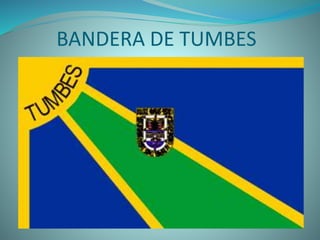 BANDERA DE TUMBES
 La bandera de tumbes fue creada por el tumbesino Alberto
Herrera Costa. Los tres colores representan las principales
riquezas naturales de la region. El color amarillo representa
el radiante sol; el azul equivale el claro cielo y la riqueza
marina; y el verde representa el valle y los bosques
tumbesinos.
 La bandera de Tumbes consta de dos franjas de color azul y
una verde, divididas entre si por los amarillos rayos del sol,
los mismos que nacen del cuadrante solar en el lado
extremo superior izquierdo en la que se escribe la palabra
Tumbes de color negro. Lleva en la parte central el anterior
escudo de Tumbes
 