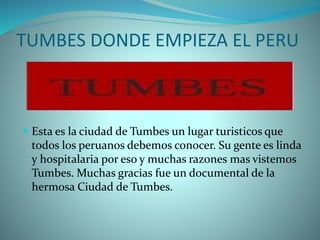 TUMBES DONDE EMPIEZA EL PERU
 Esta es la ciudad de Tumbes un lugar turisticos que
todos los peruanos debemos conocer. Su gente es linda
y hospitalaria por eso y muchas razones mas vistemos
Tumbes. Muchas gracias fue un documental de la
hermosa Ciudad de Tumbes.
 
