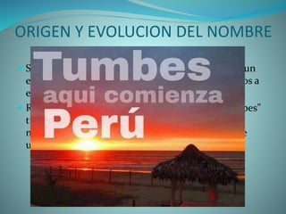 ORIGEN Y EVOLUCION DEL NOMBRE
 Sobre el origen de la palabra " Tumbes " no existe un
estudio definido y preciso; por ello nos limitaremos a
exponer las opiniones más acertadas.
 Rómulo Cuneo Vidal, afirma que la palabra "Tumbes"
tiene su origen en "Tumpi" o "Tumbi", que era el
nombre con que se conocía al bastón o cayado que
usaban los curacas de Tumbes.
 