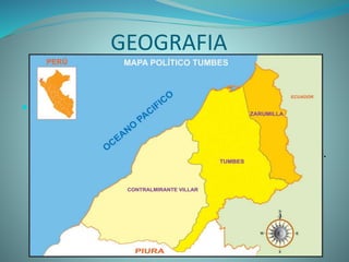 GEOGRAFIA
 Tumbes se encuentra en una zona
completamente tropical. Ubicada en la orilla norte
del rio tumbes, éste le sirve de límite natural ya que la
ciudad no se extiende en absoluto a la orilla sur del río.
Rodeada de vasta vegetación. Se encuentra a
1.256 km al norte desde Lima.
 