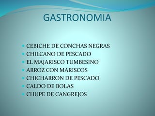 GASTRONOMIA
 CEBICHE DE CONCHAS NEGRAS
 CHILCANO DE PESCADO
 EL MAJARISCO TUMBESINO
 ARROZ CON MARISCOS
 CHICHARRON DE PESCADO
 CALDO DE BOLAS
 CHUPE DE CANGREJOS
 