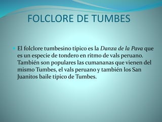 FOLCLORE DE TUMBES
 El folclore tumbesino típico es la Danza de la Pava que
es un especie de tondero en ritmo de vals peruano.
También son populares las cumananas que vienen del
mismo Tumbes, el vals peruano y también los San
Juanitos baile típico de Tumbes.
 