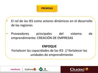 • El rol de las IES como actores dinámicos en el desarrollo
de las regiones
• Proveedores principales del sistema de
emprendimiento: CREACIÓN DE EMPRESAS
ENFOQUE
Fortalecer las capacidades de las IES // fortalecer las
unidades de emprendimiento
PREMISAS
 