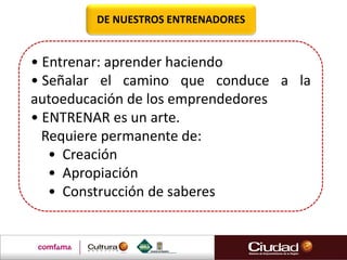 DE NUESTROS ENTRENADORES
• Entrenar: aprender haciendo
• Señalar el camino que conduce a la
autoeducación de los emprendedores
• ENTRENAR es un arte.
Requiere permanente de:
• Creación
• Apropiación
• Construcción de saberes
 