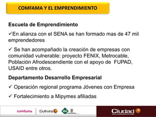 COMFAMA Y EL EMPRENDIMIENTO
Escuela de Emprendimiento
En alianza con el SENA se han formado mas de 47 mil
emprendedores
 Se han acompañado la creación de empresas con
comunidad vulnerable: proyecto FENIX, Metrocable,
Población Afrodescendiente con el apoyo de FUPAD,
USAID entre otros.
Departamento Desarrollo Empresarial
 Operación regional programa Jóvenes con Empresa
 Fortalecimiento a Mipymes afiliadas
 