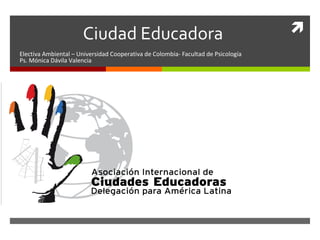  
Ciudad Educadora 
Electiva Ambiental – Universidad Cooperativa de Colombia- Facultad de Psicología 
Ps. Mónica Dávila Valencia 
 