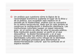 Un análisis que cuestiona cómo la lógica de la
racionalidad económica suplanta el lugar de la ética y
de la política, que ocupaban este espacio en el
periodo de la modernidad; análisis que se concentra
en la esfera sociocultural, dado que en este ámbito se
construye la configuración o disolución identitaria. Las
instituciones culturales juegan un papel relevante
pero en el centro de ellas se sitúa la escuela pública.
Esta institución puede poseer un perfil en el que
descodificar la desterritorialización y en el que
procurar desvelar los efectos de la globalización e
identidades culturales como refugio de la identidad.
Bolivar distingue procesos para desmontrar la
desterritorialización cultural que ha confluido en el
espacio escolar.
 