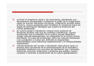 a) Entre el imaginario social y las exclusiones, planteando una
demostración encaminada a evidenciar el poder de la imaginación,
capaz de suscitar diferentes narrativas, imaginarios sociales sobre
el futuro, nuevos propósitos para fortalecer la resistencia hacia las
reglas de dominación ideológica que supone la presencia del
mundo globalizado.
b) Cultura global e hibridación cultural como producto de
divisiones sociales más que de conflictos interétnicos; supone
comprender que la extensión de la cultura escolar planetaria
recoge culturas heterogéneas, sin integrarlas en la cultura común
dominante. Se trata de comprender cómo las culturas interactúan
y se yuxtaponen o luchan por defender la singularidad,
observándolas como distintivas espacialmente y en temporalidades
coexistentes
c)McDonalización del mundo o hibridación intercultural como un
proceso para concienciar de la americanización de la sociedad y
presentar resistencia con una tesis de hibridación que «reinvente
memorias comunes, tradiciones y prácticas que pueden resistir,
canalizar o controlar la penetración de la cultura globalizadora»
 