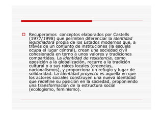 Recuperamos conceptos elaborados por Castells
(1977/1998) que permiten diferenciar la identidad
legitimadora propia de los Estados modernos que, a
través de un conjunto de instituciones (la escuela
ocupa el lugar central), crean una sociedad civil
cohesionada en torno a unos valores y tradiciones
compartidas. La identidad de resistencia, como
oposición a la globalización, recurre a la tradición
cultural o a sus raíces locales (creencias,
nacionalismos), y proporciona un refugio y lugar de
solidaridad. La identidad proyecto es aquella en que
los actores sociales construyen una nueva identidad
que redefine su posición en la sociedad, proponiendo
una transformación de la estructura social
(ecologismo, feminismo).
 