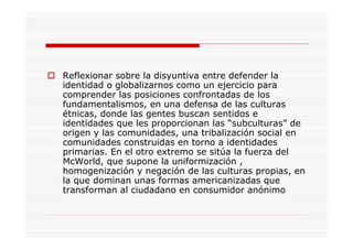 Reflexionar sobre la disyuntiva entre defender la
identidad o globalizarnos como un ejercicio para
comprender las posiciones confrontadas de los
fundamentalismos, en una defensa de las culturas
étnicas, donde las gentes buscan sentidos e
identidades que les proporcionan las “subculturas” de
origen y las comunidades, una tribalización social en
comunidades construidas en torno a identidades
primarias. En el otro extremo se sitúa la fuerza del
McWorld, que supone la uniformización ,
homogenización y negación de las culturas propias, en
la que dominan unas formas americanizadas que
transforman al ciudadano en consumidor anónimo
 