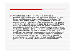 Una identidad cultural construida a partir de la
consideración de «las grandes narrativas y las respectivas
bases ideológicas, en gran medida dependientes de “las
Luces”, que daban identidad y sustentaban el proyecto
educativo de la modernidad, que se encuentran claramente
debilitadas. En esta “segunda edad de la modernidad” para
unos, posmodernidad para otros, se quiere sustraer la
educación de la esfera pública moderna, para situarla como
un bien de consumo privado. Al igual que otras instituciones
modernas (familia y Estado, etcétera), la escuela tiene
problemas para cumplir adecuadamente su originario papel
de articular e integrar a la ciudadanía nacional. Pensar la
función educativa, desde una perspectiva cosmopolita
posnacional, supone reformular lo que ha sido la escuela
pública en la creación y reproducción de la ciudadanía
 