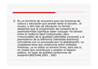 En un territorio de encuentro para las funciones de
cultura y educación que poseen tanto la escuela , el
museo, u otro tipo de educación no formal ;
deseamos que la comprensión del contexto de la
posmodernidad signifique saber conjugar «la tensión
entre el moderno ideal (inalcanzado, pero
irrenunciable) de la igualdad (identidad universal) y el
posmoderno de la diferencia (identidad distintiva)
coincidente con (o provocada por) la globalización. La
ciudadanía tiene que construirse entre múltiples
fronteras, ya no sobre un terreno firme; pero eso sí,
en modos que contribuyan a ampliar el espacio
público, en lugar de posibles tentaciones de
acotarlo»(BOLIVAR,2001 , 285)
 