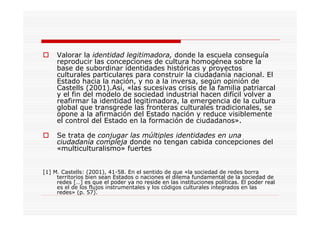 Valorar la identidad legitimadora, donde la escuela conseguía
reproducir las concepciones de cultura homogénea sobre la
base de subordinar identidades históricas y proyectos
culturales particulares para construir la ciudadanía nacional. El
Estado hacia la nación, y no a la inversa, según opinión de
Castells (2001).Así, «las sucesivas crisis de la familia patriarcal
y el fin del modelo de sociedad industrial hacen difícil volver a
reafirmar la identidad legitimadora, la emergencia de la cultura
global que transgrede las fronteras culturales tradicionales, se
opone a la afirmación del Estado nación y reduce visiblemente
el control del Estado en la formación de ciudadanos».
Se trata de conjugar las múltiples identidades en una
ciudadanía compleja donde no tengan cabida concepciones del
«multiculturalismo» fuertes
[1] M. Castells: (2001), 41-58. En el sentido de que «la sociedad de redes borra
territorios bien sean Estados o naciones el dilema fundamental de la sociedad de
redes […] es que el poder ya no reside en las instituciones políticas. El poder real
es el de los flujos instrumentales y los códigos culturales integrados en las
redes» (p. 57).
 