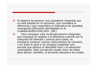 El objetivo de generar una ciudadanía integrada que
no está basada en la exclusión, que considera la
diferencia y que reequilibra el imperativo de igualdad,
conjugando diferentes identidades en la
ciudadanía(BOLIVAR,2001 ,281)
Para conseguir este multiculturalismo integrador,
que conjugue el respeto a la diferencia cultural con la
conquista de libertad y justicia para todos, es
necesario construir nuevos instrumentos de cohesión,
y sin duda lo será si se consigue implantar una
escuela que afianza la identidad local y la educación
cosmopolita. Esta concepción puede nutrir de ideas
para aplicar, también, al proyecto educativo de ciudad
 