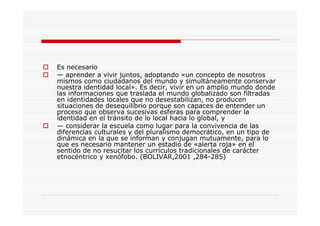 Es necesario
— aprender a vivir juntos, adoptando «un concepto de nosotros
mismos como ciudadanos del mundo y simultáneamente conservar
nuestra identidad local». Es decir, vivir en un amplio mundo donde
las informaciones que traslada el mundo globalizado son filtradas
en identidades locales que no desestabilizan, no producen
situaciones de desequilibrio porque son capaces de entender un
proceso que observa sucesivas esferas para comprender la
identidad en el tránsito de lo local hacia lo global, y
— considerar la escuela como lugar para la convivencia de las
diferencias culturales y del pluralismo democrático, en un tipo de
dinámica en la que se informan y conjugan mutuamente, para lo
que es necesario mantener un estadio de «alerta roja» en el
sentido de no resucitar los currículos tradicionales de carácter
etnocéntrico y xenófobo. (BOLIVAR,2001 ,284-285)
 