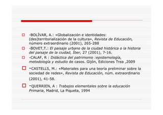 -BOLÍVAR, A.: «Globalización e identidades:
(des)territorialización de la cultura», Revista de Educación,
número extraordinario (2001), 265-288
-BOVET,T.: El paisaje urbano de la ciudad histórica o la historia
del paisaje de la ciudad, Íber, 27 (2001), 7-16.
-CALAF, R : Didáctica del patrimonio :epistemología,
metodología y estudio de casos. Gijón, Ediciones Trea ,2009
-CASTELLS, M.: «Materiales para una teoría preliminar sobre la
sociedad de redes», Revista de Educación, núm. extraordinario
(2001), 41-58.
-QUERRIEN, A : Trabajos elementales sobre la educación
Primaria, Madrid, La Piqueta, 1994
 