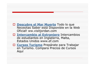 Descubre el Mar Muerto Todo lo que
Necesitas Saber está Disponible en la Web
Oficial! ww.visitjordan.com
Intercambio al Extranjero Intercambios
de estudiantes en Inglaterra, Malta,
Estados Unidos www.ef.com
Cursos Turismo Prepárate para Trabajar
en Turismo. Compara Precios de Cursos
Aquí
 