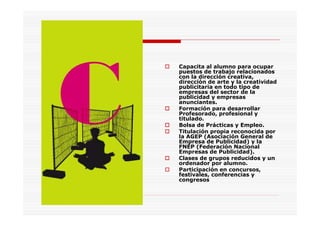 Capacita al alumno para ocupar
puestos de trabajo relacionados
con la dirección creativa,
dirección de arte y la creatividad
publicitaria en todo tipo de
empresas del sector de la
publicidad y empresas
anunciantes.
Formación para desarrollar
Profesorado, profesional y
titulado.
Bolsa de Prácticas y Empleo.
Titulación propia reconocida por
la AGEP (Asociación General de
Empresa de Publicidad) y la
FNEP (Federación Nacional
Empresas de Publicidad).
Clases de grupos reducidos y un
ordenador por alumno.
Participación en concursos,
festivales, conferencias y
congresos
 