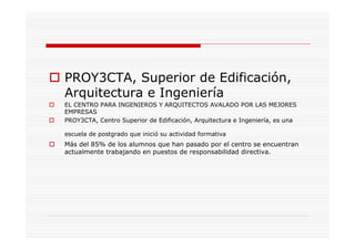 PROY3CTA, Superior de Edificación,
Arquitectura e Ingeniería
EL CENTRO PARA INGENIEROS Y ARQUITECTOS AVALADO POR LAS MEJORES
EMPRESAS
PROY3CTA, Centro Superior de Edificación, Arquitectura e Ingeniería, es una
escuela de postgrado que inició su actividad formativa
Más del 85% de los alumnos que han pasado por el centro se encuentran
actualmente trabajando en puestos de responsabilidad directiva.
 