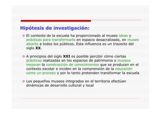 Hipótesis de investigación:
◊ El contexto de la escuela ha proporcionado al museo ideas y
prácticas para transformarlo en espacio desacralizado, en museo
abierto a todos los públicos. Esta influencia es un trayecto del
siglo XX.
◊ A principios del siglo XXI es posible percibir cómo ciertas
prácticas realizadas en los espacios de patrimonio o museos
mejoran la construcción de conocimientos que se producen en el
contexto escolar e inciden en la comprensión de la educación
como un proceso y por lo tanto pretenden transformar la escuela
◊ Los pequeños museos integrados en el territorio efectúan
dinámicas de desarrollo cultural y local
 
