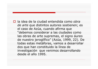 la idea de la ciudad entendida como obra
de arte que distintos autores sostienen; es
el caso de Azúa, cuando afirma que
“debemos considerar a las ciudades como
las obras de arte supremas, el signo áureo
de nuestro jeroglífico” (Azúa, 1999, 22). De
todas estas metáforas, vamos a desarrollar
dos que han constituido la línea de
investigación que venimos desarrollando
desde el año 1995.
 