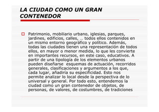 LA CIUDAD COMO UN GRAN
CONTENEDOR
Patrimonio, mobiliario urbano, iglesias, parques,
jardines, edificios, calles, … todos ellos contenidos en
un mismo entorno geográfico y político. Además,
todas las ciudades tienen una representación de todos
ellos, en mayor o menor medida, lo que les convierte
en importantes recursos, en este caso, educativos. A
partir de una tipología de los elementos urbanos
pueden diseñarse esquemas de actuación, recorridos
generales, clasificaciones y argumentos a los que,
cada lugar, añadiría su especificidad. Esto nos
permite analizar lo local desde la perspectiva de lo
universal y general. Por todo esto, entendemos la
ciudad como un gran contenedor de objetos, de
personas, de valores, de costumbres, de tradiciones
 