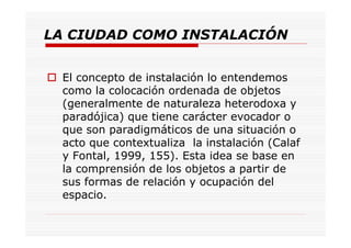 LA CIUDAD COMO INSTALACIÓN
El concepto de instalación lo entendemos
como la colocación ordenada de objetos
(generalmente de naturaleza heterodoxa y
paradójica) que tiene carácter evocador o
que son paradigmáticos de una situación o
acto que contextualiza la instalación (Calaf
y Fontal, 1999, 155). Esta idea se base en
la comprensión de los objetos a partir de
sus formas de relación y ocupación del
espacio.
 
