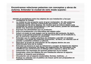 Encontramos relaciones potentes con conceptos y obras de
autores. Entender la ciudad de este modo supone:
Admitir el paralelismo entre los objetos de una instalación y los que
configuran la ciudad.
La ciudad se nos presenta como el gran contenedor. En ella podemos
reconocer zonas, barrios o itinerarios que actúan, a su vez, como
contenedores de otros objetos. De manera que un mismo objeto está
contenido en varios contenedores y, por esto mismo, puede ser analizado
desde muy diversas perspectivas
Expresar las identidades que se producen:
Entre la localización y la naturaleza del objeto-valor
Inferir el modo en que juegan con la memoria del contexto. Es decir,
buscar si las piezas provocan un diálogo recurrente con la tradición o,
por el contrario, suponen un contraste.
Entender que la ciudad está llena de símbolos y percibir el carácter
evocador o su grado de tradición-innovación; es decir, su relación con el
pasado o presente artístico y cultural..
Descubrir el grado de articulación de los objetos dentro de una
determinada zona de la ciudad.
Entender la manera en que se relacionan y ocupan el espacio los objetos
nos permitirá reconocer las ideas, las sugerencias, los conceptos y las
metáforas que atribuiremos al diálogo entre espacio y obras de arte.
Interpretar los mensajes de quienes gobiernan en la ciudad.
Comprobar cómo los objetos de una instalación alteran el espacio:
Analizar el impacto que producen
Vinculación con el espacio (materiales, formas, motivos, …)
Evaluar su relación con el público (la mayor parte son propuestas en
espacios comunes).
 