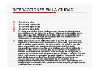 INTERACCIONES EN LA CIUDAD
- Escultura hito
- Escultura respetada
- Escultura apropiada
- Escultura agredida
En cada uno de los tipos podemos ver cómo los ciudadanos
interactúan con su entorno y desarrollamos propuestas para
conseguir que las relaciones no deseadas se conviertan en
apropiaciones simbólicas que posibiliten un acercamiento
ciudadano-arte contemporáneo.
Estas propuestas son estructuradas a partir de una serie de
objetivos y redesarrollan mediante actividades, que incluyen
ejercicios de observación, de percepción, de valoración, de
experimentación del espacio, de apropiación literaria,
imaginativa, expresiva o fisica, e incluso de crítica hablada y
escrita. Todas estas actividades se desarrollan mediante el
empleo de diferentes recursos, que incluyen la fotografía, el
boceto, el relato escrito, la grabación en vídeo, o la ejercitación
física realizando propuestas de roll-playing. Para cada edad y
para cada grupo se diseñan distintos tipos de acciones y,
finalmente, se proponen ejercicios de evaluación que
comprenden redacciones, comentarios orales, realización de
documentos audiovisuales, propuestas de mejora, proyectos de
reutilización y debates.
 