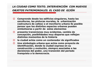 LA CIUDAD COMO TEXTO. INTERVENCIÓN CON NUEVOS
OBJETOS PATRIMONIALES. EL CASO DE GIJÓN
Comprende desde los edificios singulares, hasta las
esculturas, las pinturas murales, la urbanización
(estructura de calles) o el moviliario urbano Es posible
pensar que los distintos espacios urbanos pueden
simbolizarse a partir de estos elementos
presenta transiciones muy evidentes, cambio de
concepción, posibilidades muy dispares que reflejan
distintos momentos de la historia
la ciudad actúa como un contenedor de significados
Una simbología urbana que actúa como proyecto de
identificación, donde la ciudad expresa en su
construcción y evolución, siempre asociadas a las
decisiones del poder, una transición del periodo
franquista a la democracia.
 