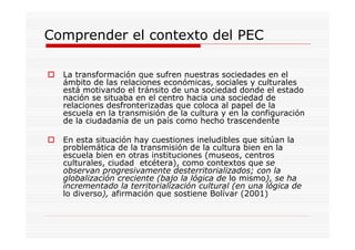Comprender el contexto del PEC
La transformación que sufren nuestras sociedades en el
ámbito de las relaciones económicas, sociales y culturales
está motivando el tránsito de una sociedad donde el estado
nación se situaba en el centro hacia una sociedad de
relaciones desfronterizadas que coloca al papel de la
escuela en la transmisión de la cultura y en la configuración
de la ciudadanía de un país como hecho trascendente
En esta situación hay cuestiones ineludibles que sitúan la
problemática de la transmisión de la cultura bien en la
escuela bien en otras instituciones (museos, centros
culturales, ciudad etcétera), como contextos que se
observan progresivamente desterritorializados; con la
globalización creciente (bajo la lógica de lo mismo), se ha
incrementado la territorialización cultural (en una lógica de
lo diverso), afirmación que sostiene Bolívar (2001)
 