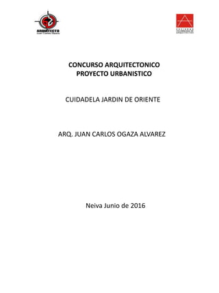 CONCURSO ARQUITECTONICO
PROYECTO URBANISTICO
CUIDADELA JARDIN DE ORIENTE
ARQ. JUAN CARLOS OGAZA ALVAREZ
Neiva Junio de 2016
 