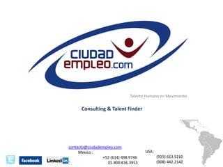 Talento Humano en Movimiento

Consulting & Talent Finder




                                                                    Talento Humano en Movimiento


                                                Consulting & Talent Finder




                                      contacto@ciudadempleo.com
                                           Mexico :                          USA:
                                                      +52 (614) 498.9746            (915) 613.5210
                                                         01.800.836.3953            (908) 442.2142
 