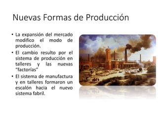 Nuevas Formas de Producción
• La expansión del mercado
modifico el modo de
producción.
• El cambio resulto por el
sistema de producción en
talleres y las nuevas
“factorías”
• El sistema de manufactura
y en talleres formaron un
escalón hacia el nuevo
sistema fabril.
 